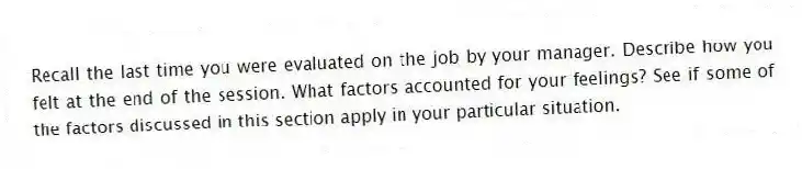 Recall the last time you were evaluated on the job by your manager. Describe how you felt at the end of the session. What factors accounted for your feelings? See if some of the factors discussed in this section apply in your particular situation.