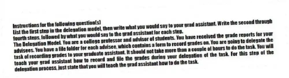 Instructions for the following question(s)
List the first step in the delegation model, then write what you would say to your grad assistant. Write the second through fourth steps, followed by what you would say to the grad assistant for each step.
-The Delegation Model. You are a college professor and advisor of students. You have received the grade reports for your advisees. You have a file folder for each advisee, which contains a form to record grades on. You are going to delegate the task of recording grades to your graduate assistant. It should not take more than a couple of hours to do the task. You will teach your grad assistant how to record and file the grades during your delegation of the task. For this step of the delegation process, just state that you will teach the grad assistant how to do the task.