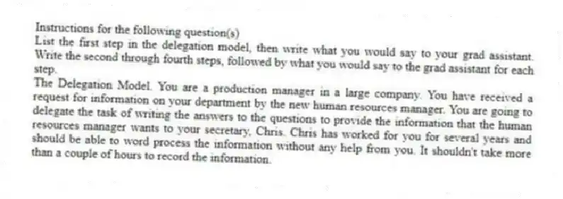 Instructions for the following question(s)
List the first step in the delegation model, then write what you would say to your grad assistant. Write the second through fourth steps, followed by what you would say to the grad assistant for each step.
-The Delegation Model. You are a production manager in a large company. You have received a request for information on your department by the new human resources manager. You are going to delegate the task of writing the answers to the questions to provide the information that the human resources manager wants to your secretary, Chris. Chris has worked for you for several years and should be able to word process the information without any help from you. It shouldn't take more than a couple of hours to record the information.