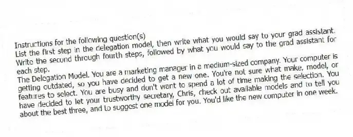 Instructions for the following question(s)
List the first step in the delegation model, then write what you would say to your grad assistant. Write the second through fourth steps, followed by what you would say to the grad assistant for each step.
-The Delegation Model. You are a marketing manager in a medium-sized company. Your computer is getting outdated, so you have decided to get a new one. You're not sure what make, model, or features to select. You are busy and don't want to spend a lot of time making the selection. You have decided to let your trustworthy secretary, Chris, check out available models and to tell you about the best three, and to suggest one model for you. You'd like the new computer in one week.