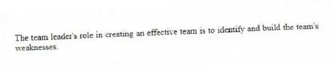 The team leader's role in creating an effective team is to identify and build the team's weaknesses.