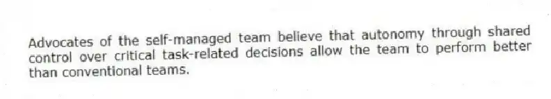 Advocates of the self-managed team believe that autonomy through shared control over critical task-related decisions allow the team to perform better than conventional teams.