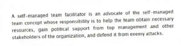 A self-managed team facilitator is an advocate of the self-managed team concept whose responsibility is to help the team obtain necessary resources, gain political support from top management and other stakeholders of the organization, and defend it from enemy attacks.