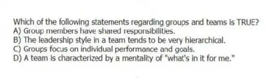 Which of the following statements regarding groups and teams is TRUE?
A) Group members have shared responsibilities.
B) The leadership style in a team tends to be very hierarchical.
C) Groups focus on individual performance and goals.
D) A team is characterized by a mentality of "what's in it for me."