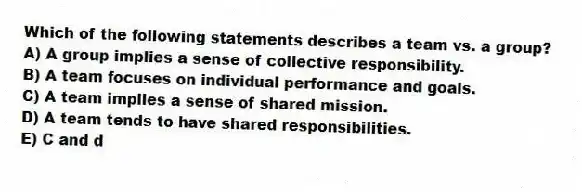 Which of the following statements describes a team vs. a group?
A) A group implies a sense of collective responsibility.
B) A team focuses on individual performance and goals.
C) A team implies a sense of shared mission.
D) A team tends to have shared responsibilities.
E) C and d