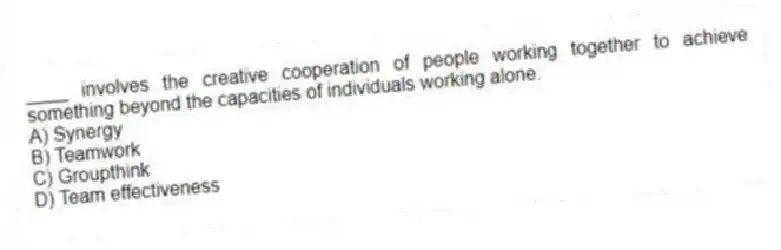 ____ involves the creative cooperation of people working together to achieve something beyond the capacities of individuals working alone.
A) Synergy
B) Teamwork
C) Groupthink
D) Team effectiveness