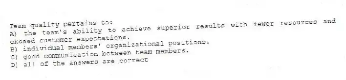 Team quality pertains to:
A) the team's ability to achieve superior results with fewer resources and exceed customer expectations.
B) individual members' organizational positions.
C) good communication between team members.
D) all of the answers are correct