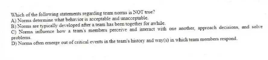 Which of the following statements regarding team norms is NOT true?
A) Norms determine what behavior is acceptable and unacceptable.
B) Norms are typically developed after a team has been together for awhile.
C) Norms influence how a team's members perceive and interact with one another, approach decisions, and solve problems.
D) Norms often emerge out of critical events in the team's history and way(s) in which team members respond.