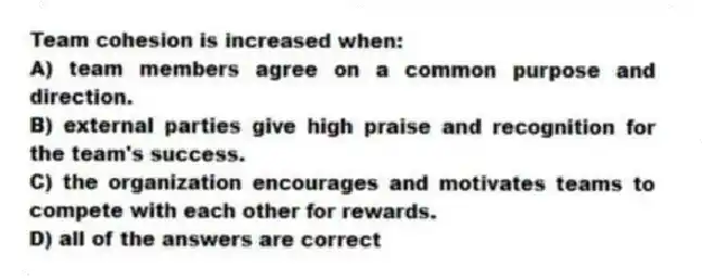 Team cohesion is increased when:
A) team members agree on a common purpose and direction.
B) external parties give high praise and recognition for the team's success.
C) the organization encourages and motivates teams to compete with each other for rewards.
D) all of the answers are correct
