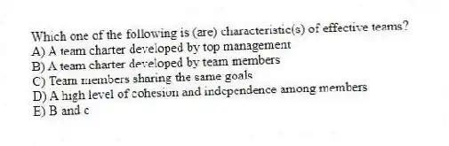 Which one of the following is (are) characteristic(s) of effective teams?
A) A team charter developed by top management
B) A team charter developed by team members
C) Team members sharing the same goals
D) A high level of cohesion and independence among members
E) B and c