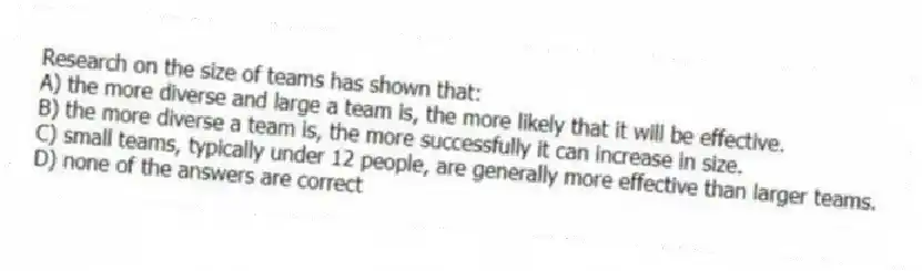 Research on the size of teams has shown that:
A) the more diverse and large a team is, the more likely that it will be effective.
B) the more diverse a team is, the more successfully it can increase in size.
C) small teams, typically under 12 people, are generally more effective than larger teams.
D) none of the answers are correct