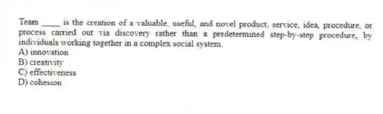 Team ____ is the creation of a valuable, useful, and novel product, service, idea, procedure, or process carried out via discovery rather than a predetermined step-by-step procedure, by individuals working together in a complex social system.
A) innovation
B) creativity
C) effectiveness
D) cohesion