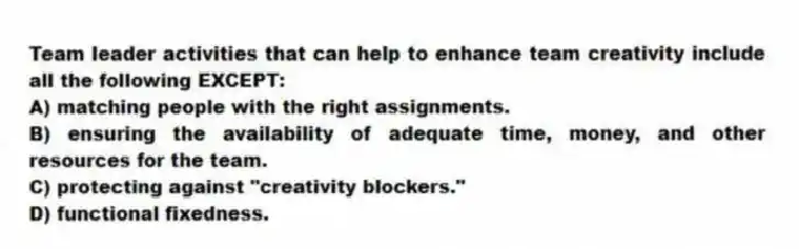 Team leader activities that can help to enhance team creativity include all the following EXCEPT:
A) matching people with the right assignments.
B) ensuring the availability of adequate time, money, and other resources for the team.
C) protecting against "creativity blockers."
D) functional fixedness.