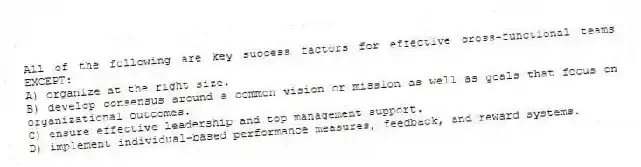 All of the following are key success factors for effective cross-functional teams EXCEPT:
A) organize at the right size.
B) develop consensus around a common vision or mission as well as goals that focus on organizational outcomes.
C) ensure effective leadership and top management support.
D) implement individual-based performance measures, feedback, and reward systems.