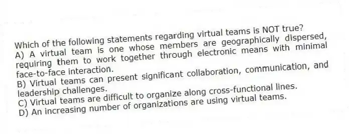 Which of the following statements regarding virtual teams is NOT true?
A) A virtual team is one whose members are geographically dispersed, requiring them to work together through electronic means with minimal face-to-face interaction.
B) Virtual teams can present significant collaboration, communication, and leadership challenges.
C) Virtual teams are difficult to organize along cross-functional lines.
D) An increasing number of organizations are using virtual teams.