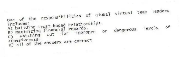 One of the responsibilities of global virtual team leaders includes:
A) building trust-based relationships.
B) maximizing financial rewards.
C) watching out for improper or dangerous levels of cohesiveness.
D) all of the answers are correct