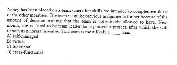 Nancy has been placed on a team where her skills are intended to complement those of the other members. The team is unlike previous assignments for her because of the amount of decision making that the team is collectively allowed to have. Next month, she is slated to be team leader for a particular project, after which she will remain as a normal member. This team is most likely a ____ team.
A) self-managed
B) virtual
C) functional
D) cross-functional