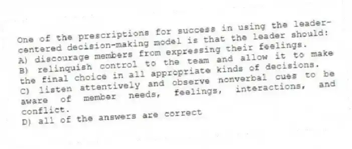 One of the prescriptions for success in using the leader-centered decision-making model is that the leader should:
A) discourage members from expressing their feelings.
B) relinquish control to the team and allow it to make the final choice in all appropriate kinds of decisions.
C) listen attentively and observe nonverbal cues to be aware of member needs, feelings, interactions, and conflict.
D) all of the answers are correct