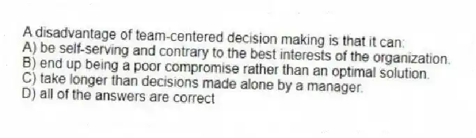 A disadvantage of team-centered decision making is that it can:
A) be self-serving and contrary to the best interests of the organization.
B) end up being a poor compromise rather than an optimal solution.
C) take longer than decisions made alone by a manager.
D) all of the answers are correct