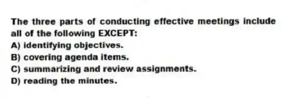 The three parts of conducting effective meetings include all of the following EXCEPT:
A) identifying objectives.
B) covering agenda items.
C) summarizing and review assignments.
D) reading the minutes.