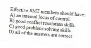 Effective SMT members should have:
A) an internal locus of control.
B) good conflict resolution skills.
C) good problem-solving skills.
D) all of the answers are correct