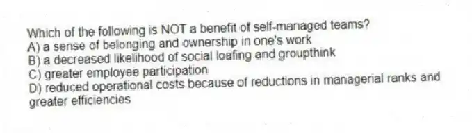 Which of the following is NOT a benefit of self-managed teams?
A) a sense of belonging and ownership in one's work
B) a decreased likelihood of social loafing and groupthink
C) greater employee participation
D) reduced operational costs because of reductions in managerial ranks and greater efficiencies