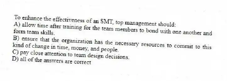 To enhance the effectiveness of an SMT, top management should:
A) allow time after training for the team members to bond with one another and form team skills.
B) ensure that the organization has the necessary resources to commit to this kind of change in time, money, and people.
C) pay close attention to team design decisions.
D) all of the answers are correct