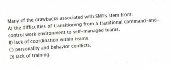 Many of the drawbacks associated with SMTs stem from:
A) the difficulties of transitioning from a traditional command-and-control work environment to self-managed teams.
B) lack of coordination within teams.
C) personality and behavior conflicts.
D) lack of training.