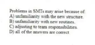 Problems in SMTs may arise because of:
A) unfamiliarity with the new structure.
B) unfamiliarity with new routines.
C) adjusting to team responsibilities.
D) all of the answers are correct