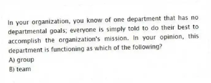 In your organization, you know of one department that has no departmental goals; everyone is simply told to do their best to accomplish the organization's mission. In your opinion, this department is functioning as which of the following?
A) group
B) team