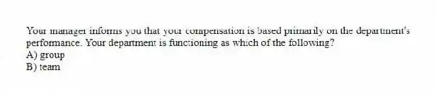 Your manager informs you that your compensation is based primarily on the department's performance. Your department is functioning as which of the following?
A) group
B) team