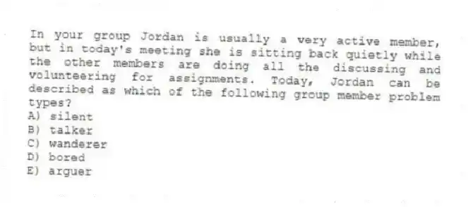 In your group Jordan is usually a very active member, but in today's meeting she is sitting back quietly while the other members are doing all the discussing and volunteering for assignments. Today, Jordan can be described as which of the following group member problem types?
A) silent
B) talker
C) wanderer
D) bored
E) arguer