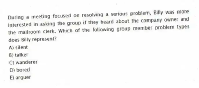 During a meeting focused on resolving a serious problem, Billy was more interested in asking the group if they heard about the company owner and the mailroom clerk. Which of the following group member problem types does Billy represent?
A) silent
B) talker
C) wanderer
D) bored
E) arguer