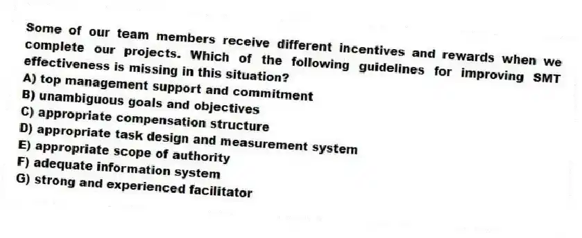 Some of our team members receive different incentives and rewards when we complete our projects. Which of the following guidelines for improving SMT effectiveness is missing in this situation?
A) top management support and commitment
B) unambiguous goals and objectives
C) appropriate compensation structure
D) appropriate task design and measurement system
E) appropriate scope of authority
F) adequate information system
G) strong and experienced facilitator