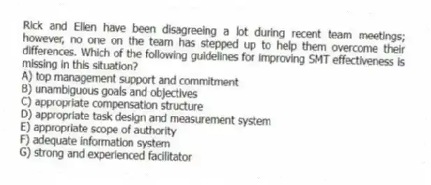 Rick and Ellen have been disagreeing a lot during recent team meetings; however, no one on the team has stepped up to help them overcome their differences. Which of the following guidelines for improving SMT effectiveness is missing in this situation?
A) top management support and commitment
B) unambiguous goals and objectives
C) appropriate compensation structure
D) appropriate task design and measurement system
E) appropriate scope of authority
F) adequate information system
G) strong and experienced facilitator