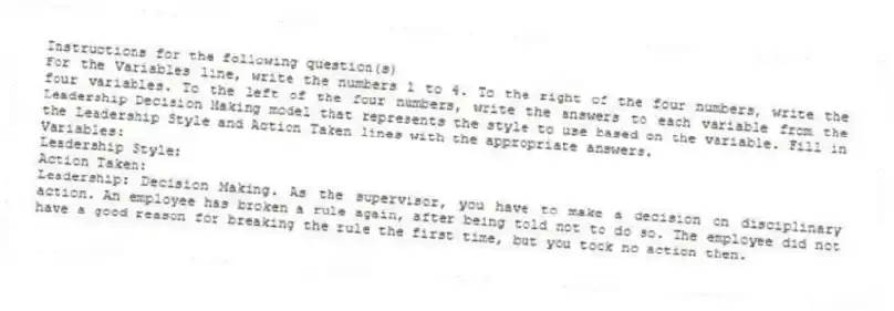 Instructions for the following question(s)
For the Variables line, write the numbers 1 to 4. To the right of the four numbers, write the four variables. To the left of the four numbers, write the answers to each variable from the Leadership Decision Making model that represents the style to use based on the variable. Fill in the Leadership Style and Action Taken lines with the appropriate answers.
Variables:
Leadership Style:
Action Taken:
-Leadership: Decision Making. As the supervisor, you have to make a decision on disciplinary action. An employee has broken a rule again, after being told not to do so. The employee did not have a good reason for breaking the rule the first time, but you took no action then.