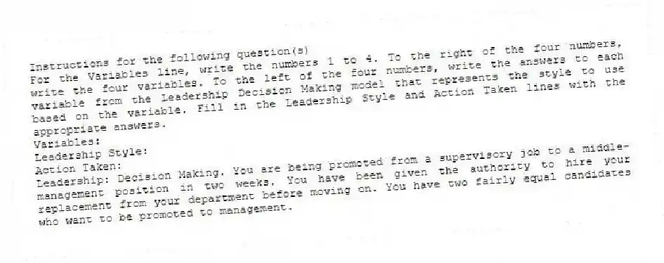Instructions for the following question(s)
For the Variables line, write the numbers 1 to 4. To the right of the four numbers, write the four variables. To the left of the four numbers, write the answers to each variable from the Leadership Decision Making model that represents the style to use based on the variable. Fill in the Leadership Style and Action Taken lines with the appropriate answers.
Variables:
Leadership Style:
Action Taken:
-Leadership: Decision Making. You are being promoted from a supervisory job to a middle-management position in two weeks. You have been given the authority to hire your replacement from your department before moving on. You have two fairly equal candidates who want to be promoted to management.