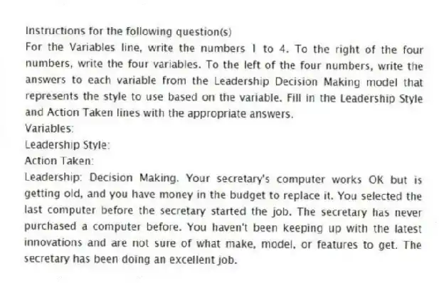 Instructions for the following question(s)
For the Variables line, write the numbers 1 to 4. To the right of the four numbers, write the four variables. To the left of the four numbers, write the answers to each variable from the Leadership Decision Making model that represents the style to use based on the variable. Fill in the Leadership Style and Action Taken lines with the appropriate answers.
Variables:
Leadership Style:
Action Taken:
-Leadership: Decision Making. Your secretary's computer works OK but is getting old, and you have money in the budget to replace it. You selected the last computer before the secretary started the job. The secretary has never purchased a computer before. You haven't been keeping up with the latest innovations and are not sure of what make, model, or features to get. The secretary has been doing an excellent job.