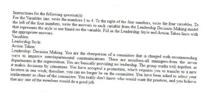 Instructions for the following question(s)
For the Variables line, write the numbers 1 to 4. To the right of the four numbers, write the four variables. To the left of the four numbers, write the answers to each variable from the Leadership Decision Making model that represents the style to use based on the variable. Fill in the Leadership Style and Action Taken lines with the appropriate answers.
Variables:
Leadership Style:
Action Taken:
-Leadership: Decision Making. You are the chairperson of a committee that is charged with recommending ways to improve interdepartmental communications. There are members-all managers-from the seven departments in the organization. You are basically providing no leadership. The group works well together, as it makes decisions by consensus. You have accepted a promotion, which requires you to transfer to a new location in one week; therefore, you can no longer be on the committee. You have been asked to select your replacement as chair of the committee. You really don't know who would want the position, and you believe that any one of the members would do a good job.