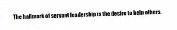 The hallmark of servant leadership is the desire to help others.