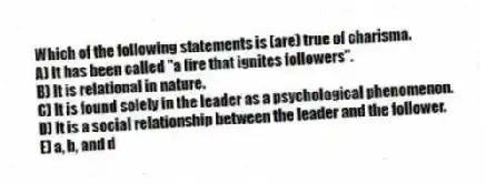 Which of the following statements is (are) true of charisma.
A) It has been called "a fire that ignites followers".
B) It is relational in nature.
C) It is found solely in the leader as a psychological phenomenon.
D) It is a social relationship between the leader and the follower.
E) a, b, and d