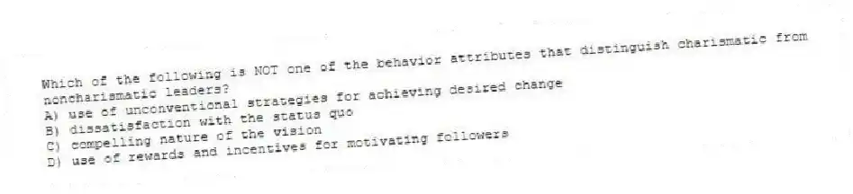 Which of the following is NOT one of the behavior attributes that distinguish charismatic from noncharismatic leaders?
A) use of unconventional strategies for achieving desired change
B) dissatisfaction with the status quo
C) compelling nature of the vision
D) use of rewards and incentives for motivating followers