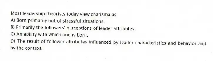 Most leadership theorists today view charisma as
A) Born primarily out of stressful situations.
B) Primarily the followers' perceptions of leader attributes.
C) An ability with which one is born.
D) The result of follower attributes influenced by leader characteristics and behavior and by the context.