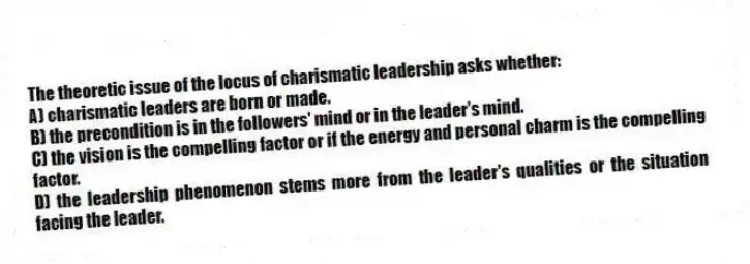 The theoretic issue of the locus of charismatic leadership asks whether:
A) charismatic leaders are born or made.
B) the precondition is in the followers' mind or in the leader's mind.
C) the vision is the compelling factor or if the energy and personal charm is the compelling factor.
D) the leadership phenomenon stems more from the leader's qualities or the situation facing the leader.