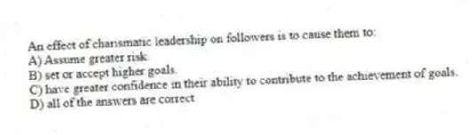 An effect of charismatic leadership on followers is to cause them to:
A) Assume greater risk.
B) set or accept higher goals.
C) have greater confidence in their ability to contribute to the achievement of goals.
D) all of the answers are correct
