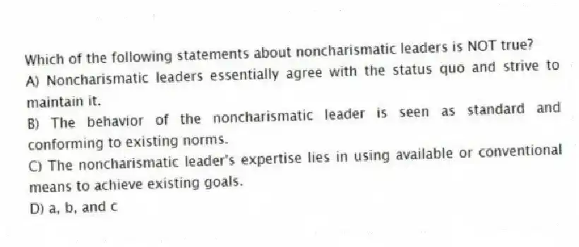 Which of the following statements about noncharismatic leaders is NOT true?
A) Noncharismatic leaders essentially agree with the status quo and strive to maintain it.
B) The behavior of the noncharismatic leader is seen as standard and conforming to existing norms.
C) The noncharismatic leader's expertise lies in using available or conventional means to achieve existing goals.
D) a, b, and c