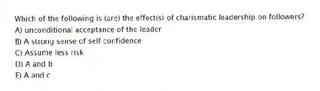 Which of the following is (are) the effect(s) of charismatic leadership on followers?
A) unconditional acceptance of the leader
B) A strong sense of self confidence
C) Assume less risk
D) A and b
E) A and c