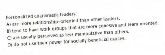 Personalized charismatic leaders:
A) are more relationship-oriented than other leaders.
B) tend to have work groups that are more cohesive and team oriented.
C) are usually perceived as less manipulative than others.
D) do not use their power for socially beneficial causes.