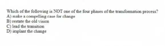 Which of the following is NOT one of the four phases of the transformation process?
A) make a compelling case for change
B) restate the old vision
C) lead the transition
D) implant the change