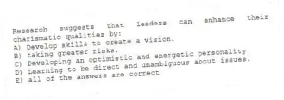 Research suggests that leaders can enhance their charismatic qualities by:
A) Develop skills to create a vision.
B) taking greater risks.
C) Developing an optimistic and energetic personality
D) Learning to be direct and unambiguous about issues.
E) all of the answers are correct